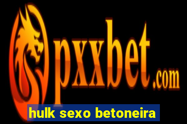 hulk sexo betoneira